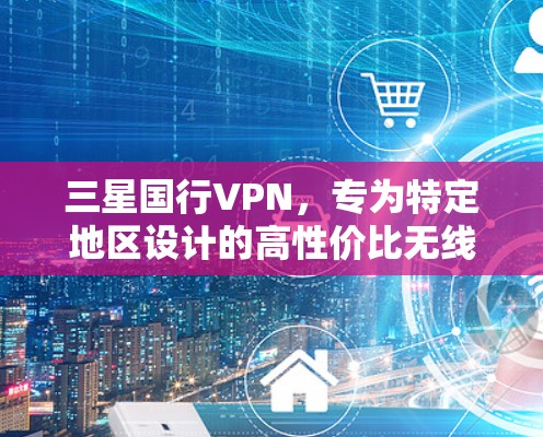 三星国行VPN,专为特定地区设计的高性价比无线网络