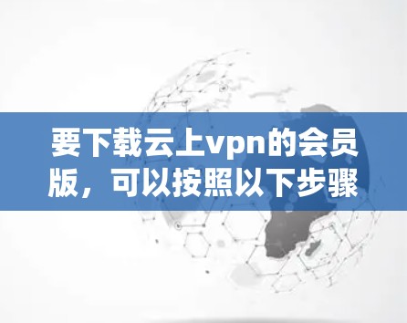 要下载云上vpn的会员版,可以按照以下步骤进行