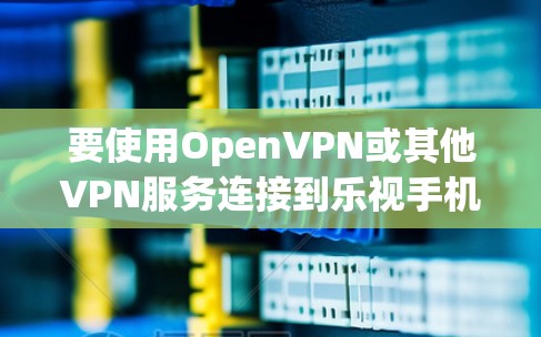 要使用OpenVPN或其他VPN服务连接到乐视手机，可以按照以下步骤操作