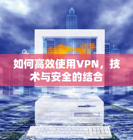如何高效使用VPN,技术与安全的结合 如何高效使用VPN,技术与安全的结合