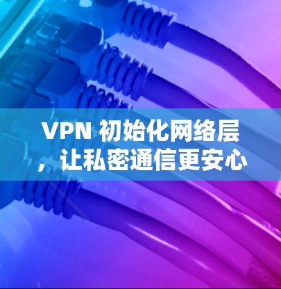 VPN 初始化网络层,让私密通信更安心 VPN 初始化网络层,让私密通信更安心