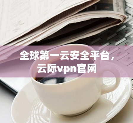 全球第一云安全平台,云际vpn官网 全球第一云安全平台,云际vpn官网