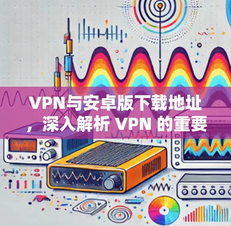 VPN与安卓版下载地址,深入解析 VPN 的重要性和下载选择 VPN与安卓版下载地址,深入解析 VPN 的重要性和下载选择