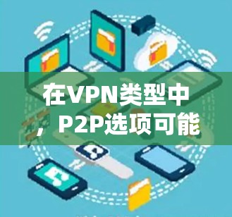 在VPN类型中,P2P选项可能在某些平台或配置下被隐藏或不显示。以下是解决这个问题的详细步骤 在VPN类型中,P2P选项可能在某些平台或配置下被隐藏或不显示。以下是解决这个问题的详细步骤