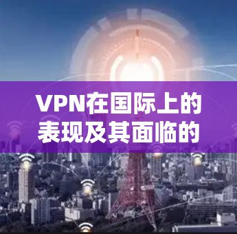 VPN在国际上的表现及其面临的挑战，可以从以下几个方面进行分析