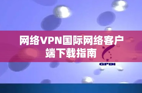 网络VPN国际网络客户端下载指南 网络VPN国际网络客户端下载指南