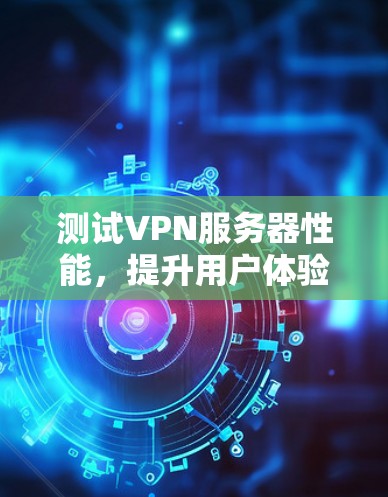 测试VPN服务器性能,提升用户体验的关键步骤 测试VPN服务器性能,提升用户体验的关键步骤