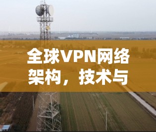 全球VPN网络架构,技术与安全的双刃剑 全球VPN网络架构,技术与安全的双刃剑