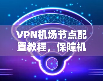 VPN机场节点配置教程,保障机场安全的实用指南 VPN机场节点配置教程,保障机场安全的实用指南
