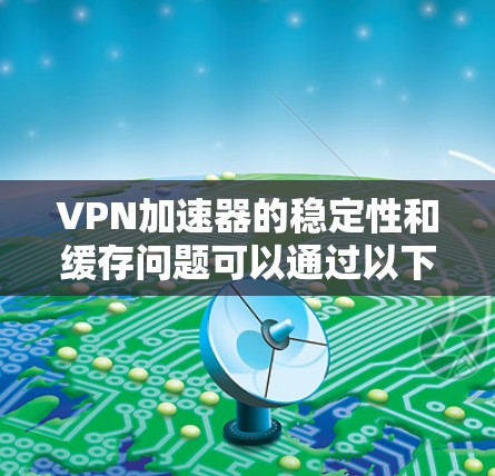 VPN加速器的稳定性和缓存问题可以通过以下步骤进行排查和解决