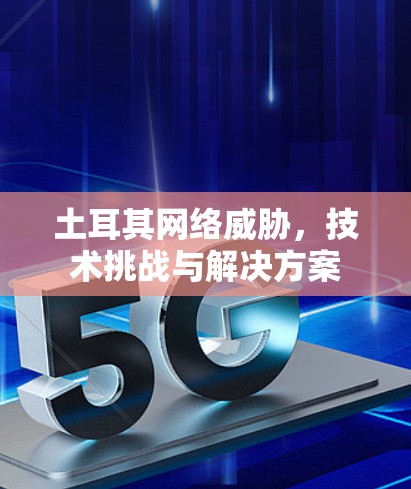 土耳其网络威胁,技术挑战与解决方案 土耳其网络威胁,技术挑战与解决方案
