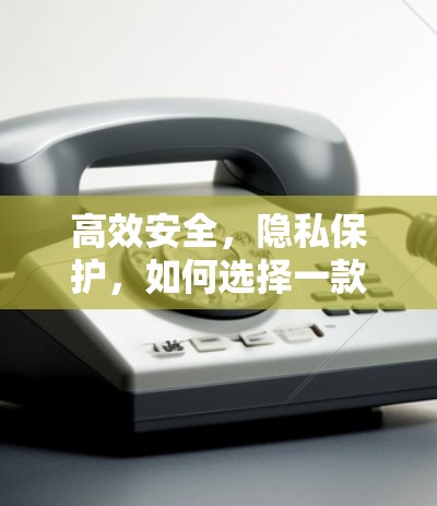 高效安全,隐私保护,如何选择一款值得信赖的VPN工具 高效安全,隐私保护,如何选择一款值得信赖的VPN工具