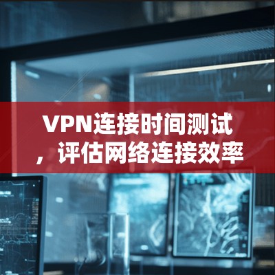 VPN连接时间测试，评估网络连接效率的实用指南