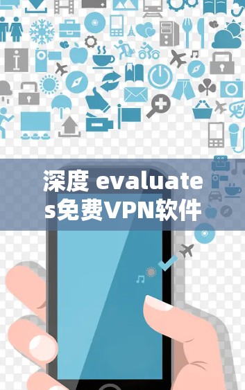 深度 evaluates免费VPN软件,全面解析与推荐