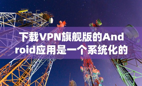 下载VPN旗舰版的Android应用是一个系统化的流程，需要遵循以下步骤，以确保安全性和正确性