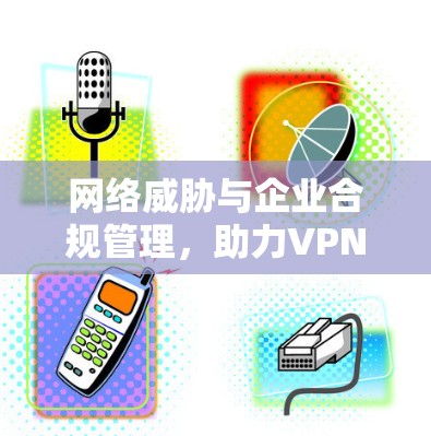 网络威胁与企业合规管理,助力VPN企业防护方案 网络威胁与企业合规管理,助力VPN企业防护方案