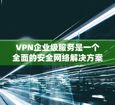 VPN企业级服务是一个全面的安全网络解决方案，旨在保障企业内部数据和系统不受未经授权访问的威胁。以下是对该主题的详细总结和解释