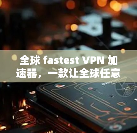 全球 fastest VPN 加速器,一款让全球任意网站轻松访问的全能 VPN 工具