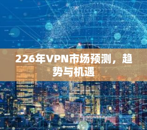 226年VPN市场预测，趋势与机遇